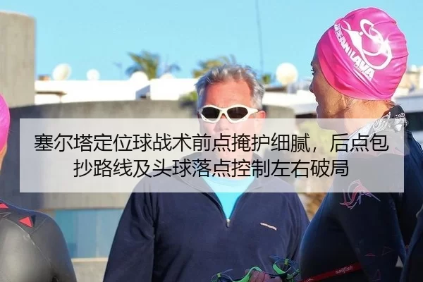 塞尔塔定位球战术前点掩护细腻，后点包抄路线及头球落点控制左右破局
